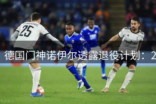德国门神诺伊尔透露退役计划：2026-27赛季或成职业生涯终点站